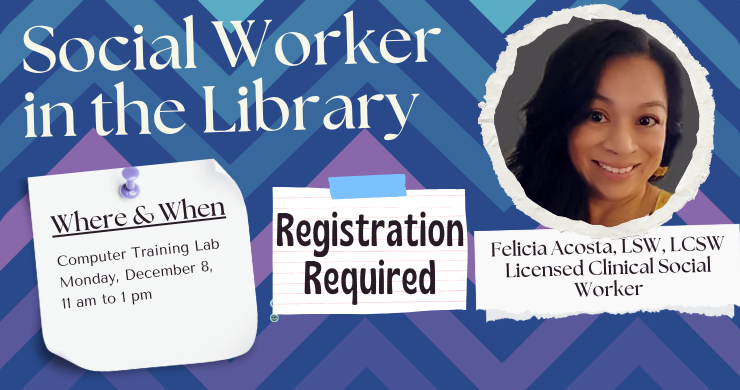 Blue and purple zigzag background with three pieces of paper with the slide's text on them and a photo of a Hispanic woman. Social Worker in the Library. Where and When: Computer Training Lab, Monday, december 8, 11am-1pm. Registration Required. Felicia Acosta, LSW, LCSW Licensed Clinical Social Worker